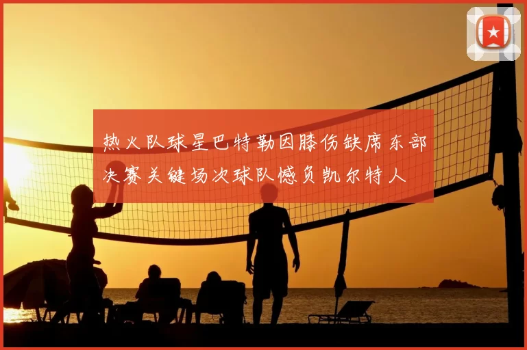 热火队球星巴特勒因膝伤缺席东部决赛关键场次球队憾负凯尔特人