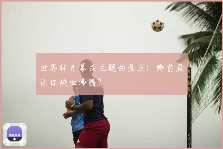 世界杯开幕式主题曲盘点:哪首最让你热血沸腾?