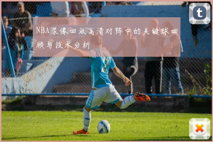 NBA录像回放高清对阵中的关键球回顾与技术分析