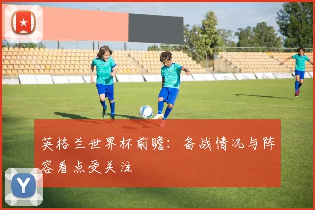 英格兰世界杯前瞻:备战情况与阵容看点受关注