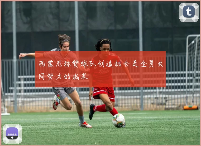 西蒙尼称赞球队创造机会是全员共同努力的成果