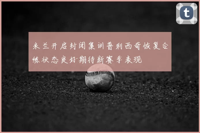 米兰开启封闭集训普利西奇恢复合练状态良好期待新赛季表现