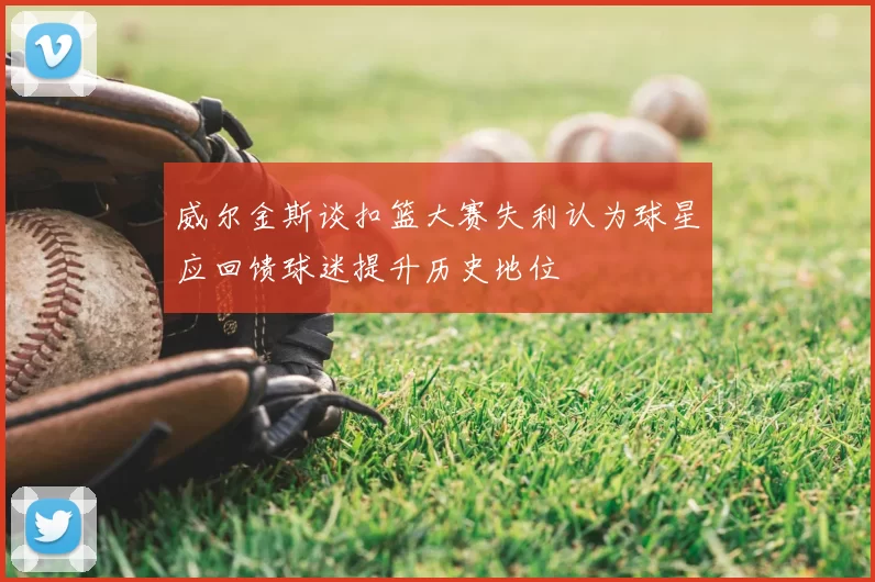 威尔金斯谈扣篮大赛失利认为球星应回馈球迷提升历史地位