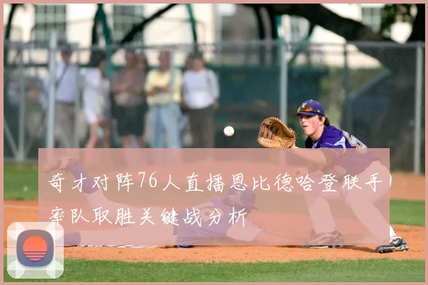 奇才对阵76人直播恩比德哈登联手率队取胜关键战分析