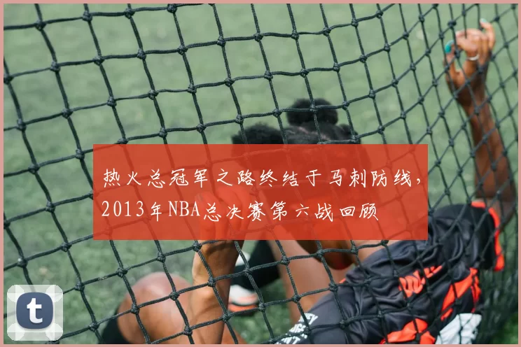 热火总冠军之路终结于马刺防线,2013年NBA总决赛第六战回顾