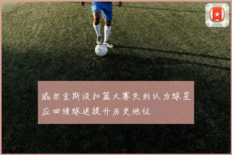 威尔金斯谈扣篮大赛失利认为球星应回馈球迷提升历史地位