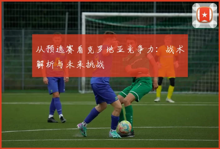 从预选赛看克罗地亚竞争力：战术解析与未来挑战
