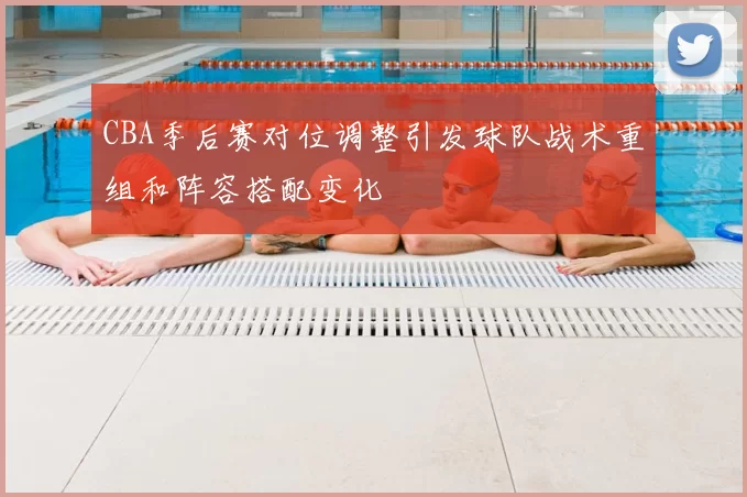 CBA季后赛对位调整引发球队战术重组和阵容搭配变化