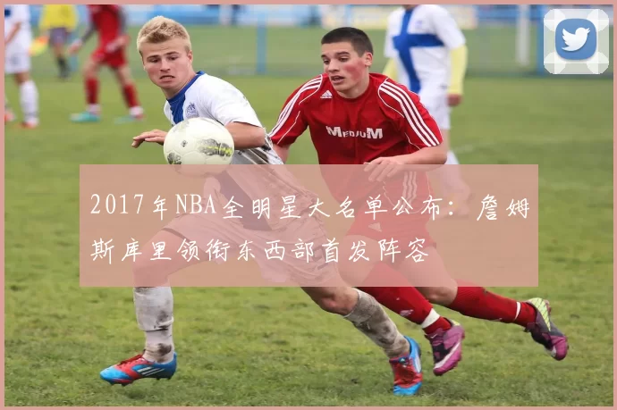 2017年NBA全明星大名单公布:詹姆斯库里领衔东西部首发阵容