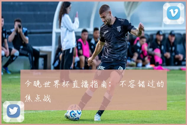 今晚世界杯直播指南:不容错过的焦点战