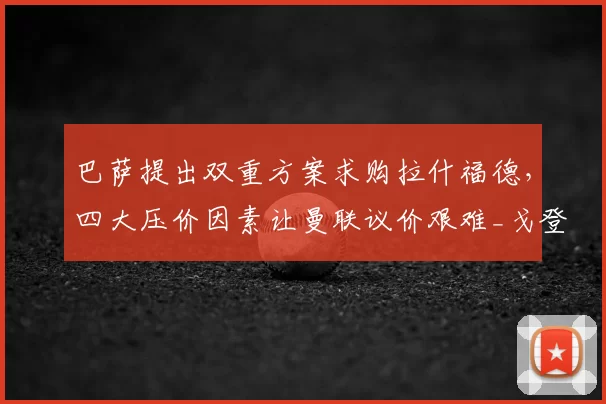 巴萨提出双重方案求购拉什福德,四大压价因素让曼联议价艰难_戈登_薪资_欧冠