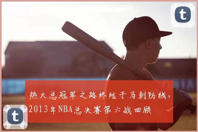 热火总冠军之路终结于马刺防线，2013年NBA总决赛第六战回顾