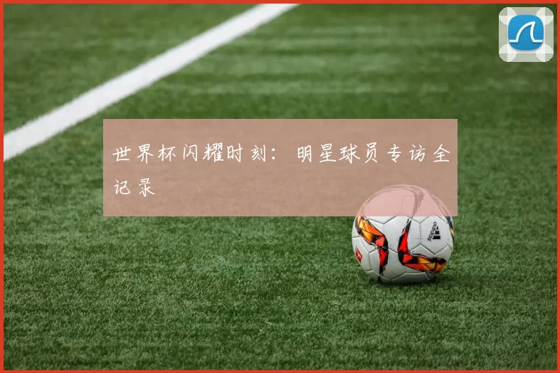 世界杯闪耀时刻：明星球员专访全记录