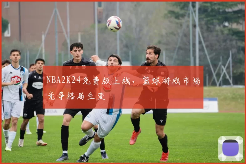 NBA2K24免费版上线,篮球游戏市场竞争格局生变