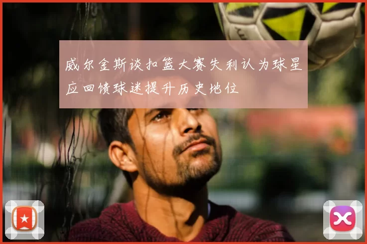 威尔金斯谈扣篮大赛失利认为球星应回馈球迷提升历史地位