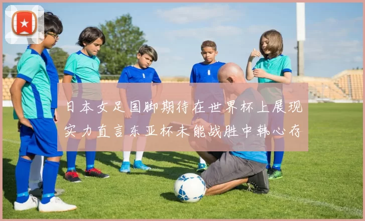 日本女足国脚期待在世界杯上展现实力直言东亚杯未能战胜中韩心存不甘