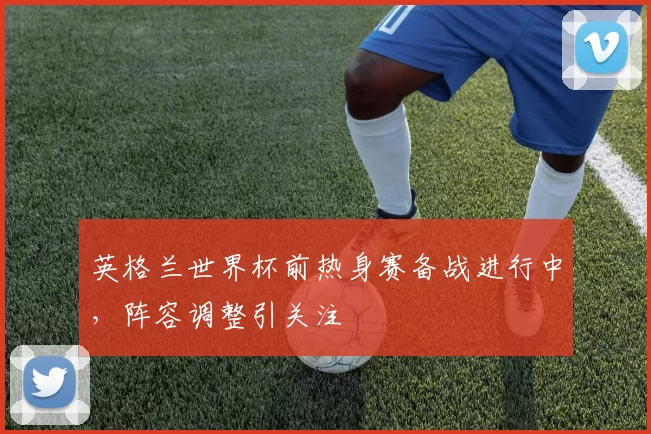 英格兰世界杯前热身赛备战进行中，阵容调整引关注