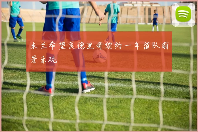 米兰希望莫德里奇续约一年留队前景乐观