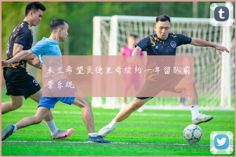 米兰希望莫德里奇续约一年留队前景乐观