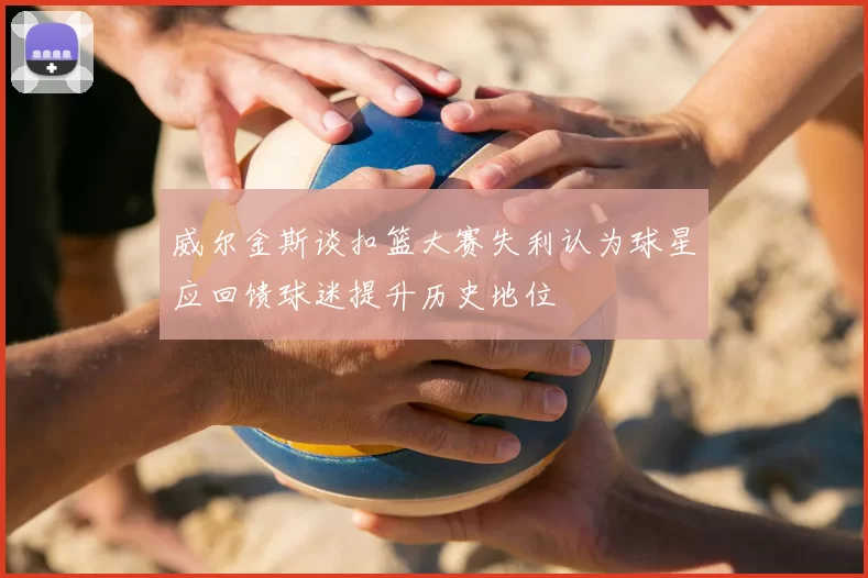 威尔金斯谈扣篮大赛失利认为球星应回馈球迷提升历史地位