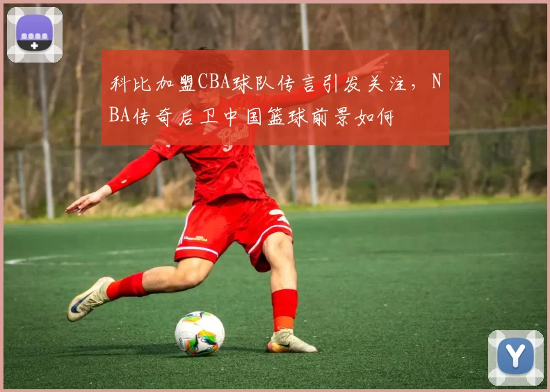 科比加盟CBA球队传言引发关注,NBA传奇后卫中国篮球前景如何