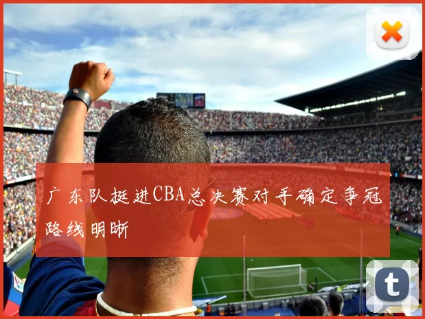 广东队挺进CBA总决赛对手确定争冠路线明晰