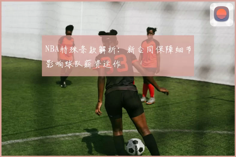 NBA特殊条款解析:新合同保障细节影响球队薪资运作