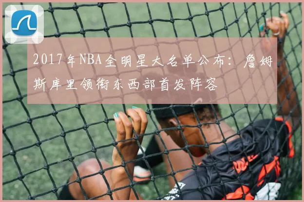 2017年NBA全明星大名单公布：詹姆斯库里领衔东西部首发阵容