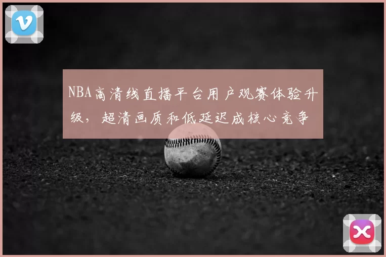 NBA高清线直播平台用户观赛体验升级,超清画质和低延迟成核心竞争力