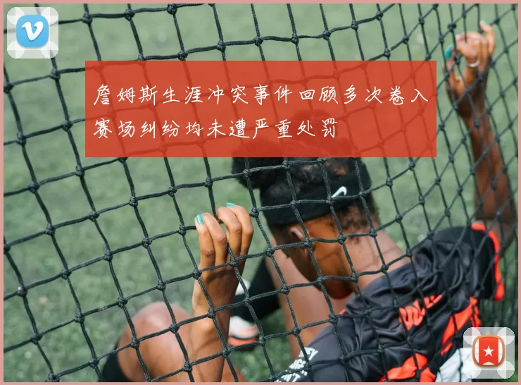 詹姆斯生涯冲突事件回顾多次卷入赛场纠纷均未遭严重处罚