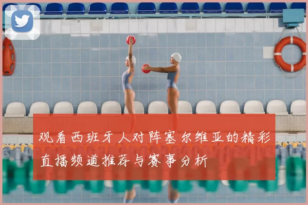 观看西班牙人对阵塞尔维亚的精彩直播频道推荐与赛事分析