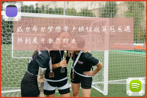 威尔希尔梦想带卢顿征战英冠或遇热刺展开激烈对决