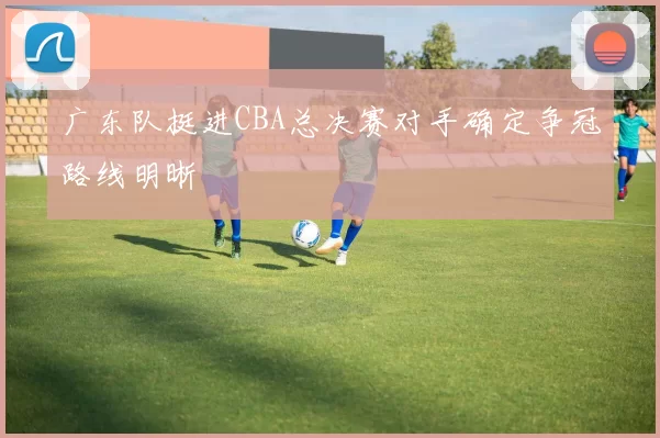广东队挺进CBA总决赛对手确定争冠路线明晰