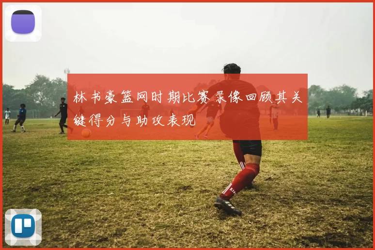 林书豪篮网时期比赛录像回顾其关键得分与助攻表现