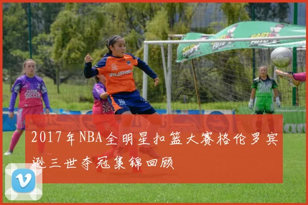 2017年NBA全明星扣篮大赛格伦罗宾逊三世夺冠集锦回顾