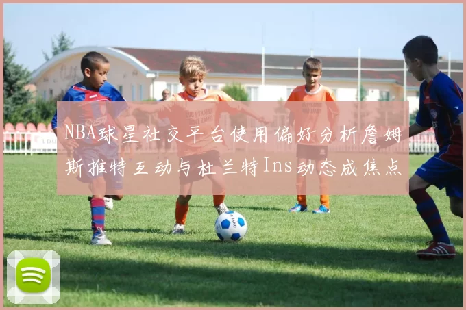 NBA球星社交平台使用偏好分析詹姆斯推特互动与杜兰特Ins动态成焦点