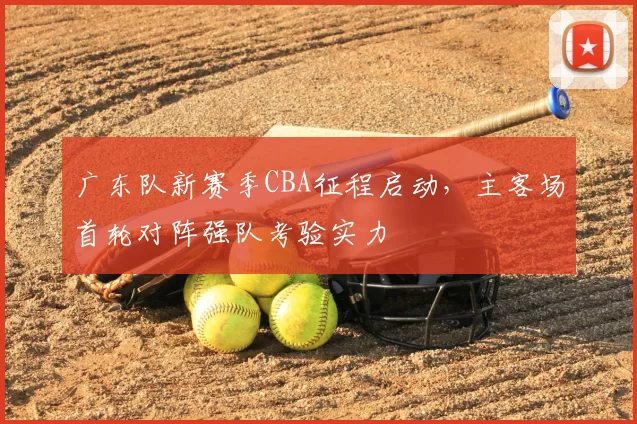广东队新赛季CBA征程启动，主客场首轮对阵强队考验实力