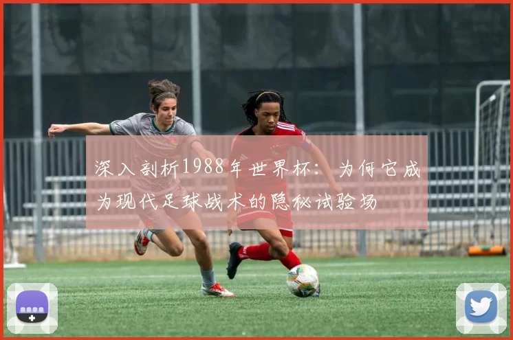 深入剖析1988年世界杯:为何它成为现代足球战术的隐秘试验场