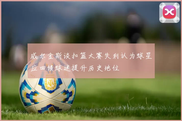 威尔金斯谈扣篮大赛失利认为球星应回馈球迷提升历史地位
