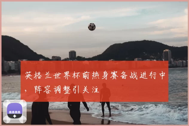 英格兰世界杯前热身赛备战进行中，阵容调整引关注