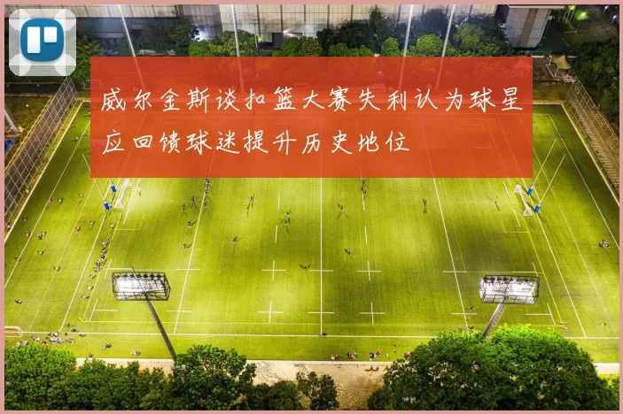 威尔金斯谈扣篮大赛失利认为球星应回馈球迷提升历史地位