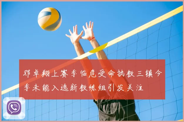 邓卓翔上赛季临危受命执教三镇今季未能入选新教练组引发关注