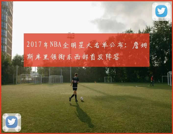 2017年NBA全明星大名单公布：詹姆斯库里领衔东西部首发阵容
