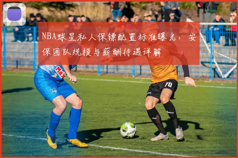 NBA球星私人保镖配置标准曝光,安保团队规模与薪酬待遇详解