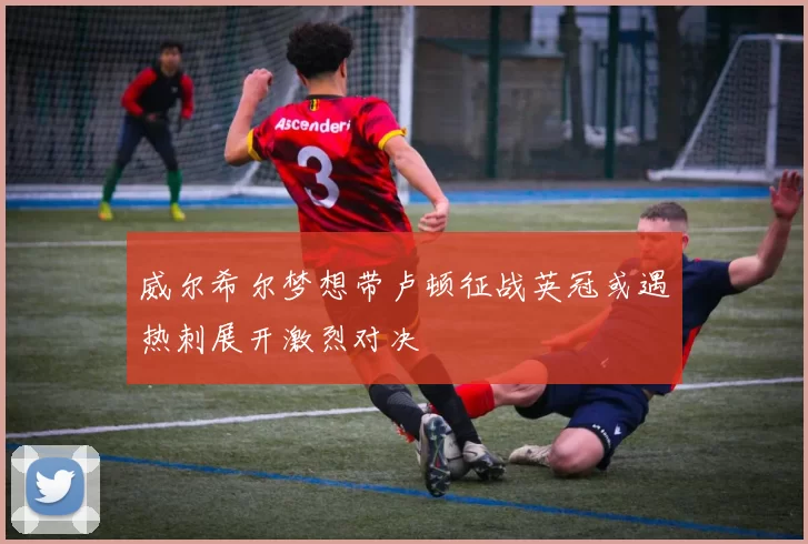 威尔希尔梦想带卢顿征战英冠或遇热刺展开激烈对决