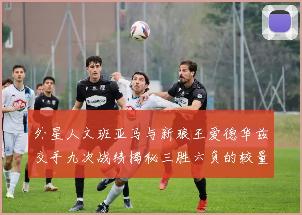 外星人文班亚马与新狼王爱德华兹交手九次战绩揭秘三胜六负的较量分析