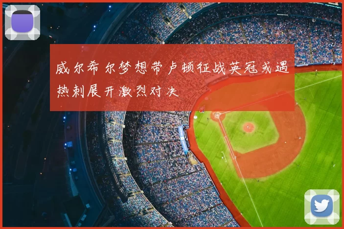威尔希尔梦想带卢顿征战英冠或遇热刺展开激烈对决