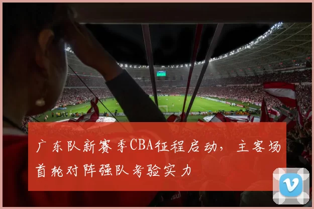 广东队新赛季CBA征程启动,主客场首轮对阵强队考验实力