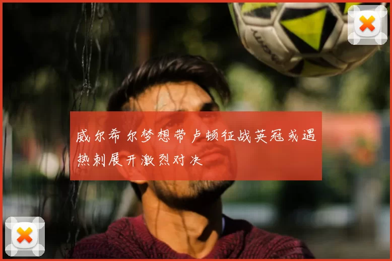 威尔希尔梦想带卢顿征战英冠或遇热刺展开激烈对决