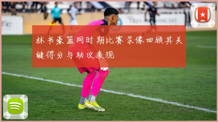 林书豪篮网时期比赛录像回顾其关键得分与助攻表现